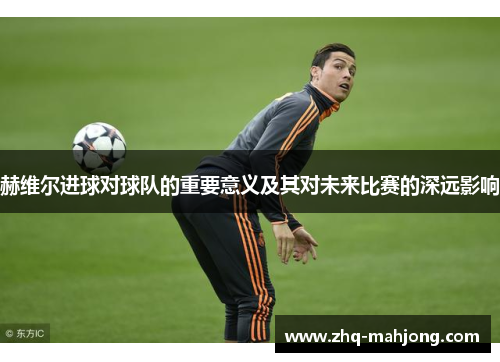 赫维尔进球对球队的重要意义及其对未来比赛的深远影响 赫维尔进球对球队的重要意义及其对未来比赛的深远影响