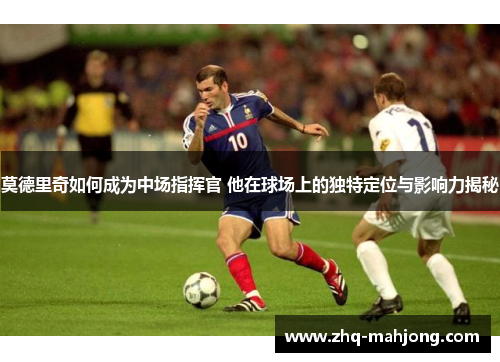 莫德里奇如何成为中场指挥官 他在球场上的独特定位与影响力揭秘 莫德里奇如何成为中场指挥官 他在球场上的独特定位与影响力揭秘