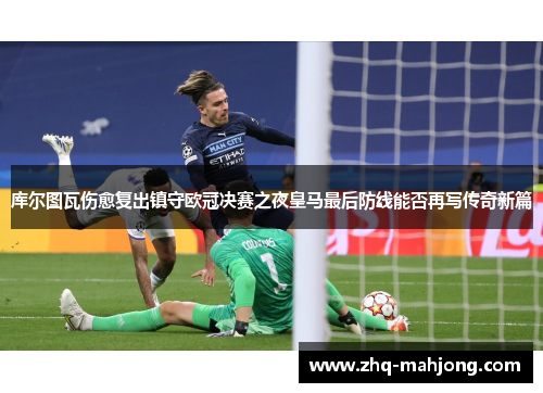 库尔图瓦伤愈复出镇守欧冠决赛之夜皇马最后防线能否再写传奇新篇